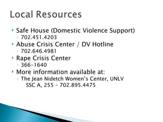    Safe House (Domestic Violence Support)
    ◦ 702.451.4203
   Abuse Crisis Center / DV Hotline
    ◦ 702.646.4981
   Rape Crisis Center
    ◦ 366-1640
   More information available at:
    ◦ The Jean Nidetch Women’s Center, UNLV
        SSC A, 255 – 702.895.4475
 