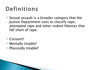 Definitions
   Sexual assault is a broader category that the
    Justice Department uses to classify rape,
    attempted rape and other violent felonies that
    fall short of rape.

   Consent?
   Mentally Unable?
   Physically Unable?
 