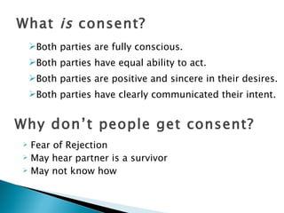 What is consent?
    Both parties are fully conscious.
    Both parties have equal ability to act.
    Both parties are positive and sincere in their desires.
    Both parties have clearly communicated their intent.


Why don’t people get consent?
 Fear of Rejection
 May hear partner is a survivor

 May not know how
 