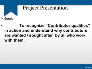 Project Presentation 
 Goal:- 
• To recognize “Contributor qualities” 
in action and understand why contributors 
are wanted / sought after by all who work 
with them . 
 