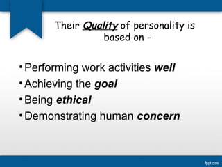 Their Quality of personality is 
based on - 
•Performing work activities well 
• Achieving the goal 
•Being ethical 
•Demonstrating human concern 
 