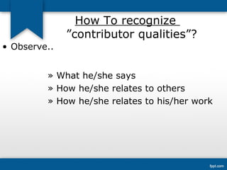 How To recognize 
”contributor qualities”? 
• Observe.. 
» What he/she says 
» How he/she relates to others 
» How he/she relates to his/her work 
 
