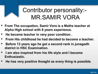 Contributor personality:- 
MR.SAMIR VORA 
 From The occupation, Samir Vora is a Maths teacher at 
Alpha High school with 8 years experience. 
 He became teacher in very poor condition . 
 From His childhood he had decided to become a teacher. 
 Before 13 years ago he got a second rank in junagadh 
district in HSC Examination. 
 I am also inspired from his life style and I become 
Enthusiastic. 
 He has very positive thoaght as every thing is possible. 
 