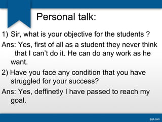 Personal talk: 
1) Sir, what is your objective for the students ? 
Ans: Yes, first of all as a student they never think 
that I can’t do it. He can do any work as he 
want. 
2) Have you face any condition that you have 
struggled for your success? 
Ans: Yes, deffinetly I have passed to reach my 
goal. 
 