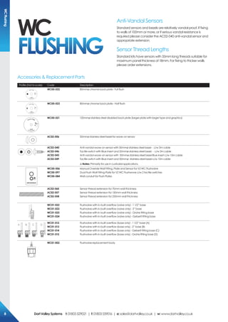 Anti-Vandal Sensors
Standard sensors and bezels are relatively vandal proof. If fixing
to walls of 100mm or more, or if serious vandal resistance is
required please consider the AC02-040 anti-vandal sensor and
appropriate extension.
Sensor Thread Lengths
Standard kits have sensors with 35mm long threads suitable for
maximum panel thickness of 18mm. For fixing to thicker walls
please order extensions.
Profile (Not to scale) Code Description
WC00-022 80mmø chrome back plate - Full flush
WC00-023 80mmø chrome back plate - Half flush
TOUCH FREE
WC00-021 120mmø stainless steel disabled back plate (larger plate with larger type and graphics)
AC02-006 50mmø stainless steel bezel for wave-on sensor
AC02-040
AC02-046
AC02-043
AC02-049
Anti-vandal wave-on sensor with 50mmø stainless steel bezel - c/w 3m cable
Tactile switch with Blue insert and 50mmø stainless steel bezel - c/w 3m cable
Anti-vandal wave-on sensor with 50mmø stainless steel bezel Blue insert c/w 15m cable
Tactile switch with Blue insert and 50mmø stainless steel bezel c/w 15m cable
!Notes: Primarily for use in custodial applications.
WC00-006
WC00-097
WC00-084
Manual Overide Wall Fitting, Plate and Sensor for V2 WC Flushvalve
Dual Flush Wall Fitting Plate for V2 WC Flushwave c/w 2 tactile switches
Wall conduit for Flush Plates
AC02-060
AC02-057
AC02-058
Sensor thread extension for 70mm wall thickness
Sensor thread extension for 150mm wall thickness
Sensor thread extension for 250mm wall thickness
WC01-022
WC01-023
WC01-025
WC01-024
Flushvalve with in-built overflow (valve only) - 1 1/2” base
Flushvalve with in-built overflow (valve only) - 2” base
Flushvalve with in-built overflow (valve only) - Grohe fitting base
Flushvalve with in-built overflow (valve only) - Geberit fitting base
A B C D
WC01-012
WC01-013
WC01-014
WC01-015
Flushvalve with in-built overflow (base only) - 1 1/2” base (A)
Flushvalve with in-built overflow (base only) - 2” base (B)
Flushvalve with in-built overflow (base only) - Geberit fitting base (C)
Flushvalve with in-built overflow (base only) - Grohe fitting base (D)
WC01-002 Flushvalve replacement body
Accessories & Replacement Parts
WC
FLUSHING
WCFlushing
DartValleySystems t:01803529021 | f:01803559016 | e:sales@dartvalley.co.uk | w:www.dartvalley.co.uk8
 
