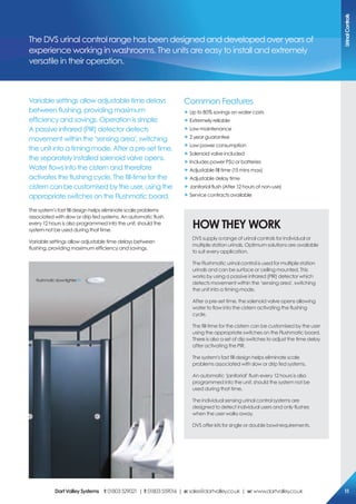 The DVS urinal control range has been designed and developed over years of
experience working in washrooms. The units are easy to install and extremely
versatile in their operation.
Variable settings allow adjustable time delays
between flushing, providing maximum
efficiency and savings. Operation is simple;
A passive infrared (PIR) detector detects
movement within the ‘sensing area’, switching
the unit into a timing mode. After a pre-set time,
the separately installed solenoid valve opens.
Water flows into the cistern and therefore
activates the flushing cycle. The fill-time for the
cistern can be customised by the user, using the
appropriate switches on the Flushmatic board.
The system’s fast fill design helps eliminate scale problems
associated with slow or drip fed systems. An automatic flush
every 12 hours is also programmed into the unit, should the
system not be used during that time.
Variable settings allow adjustable time delays between
flushing, providing maximum efficiency and savings.
Common Features
„ Up to 80% savings on water costs
„ Extremely reliable
„ Low maintenance
„ 2 year guarantee
„ Low power consumption
„ Solenoid valve included
„ Includes power PSU or batteries
„ Adjustable fill time (15 mins max)
„ Adjustable delay time
„ Janitorial flush (After 12 hours of non-use)
„ Service contracts available
HoW THeY WorK
DVS supply a range of urinal controls for individual or
multiple station urinals. Optimum solutions are available
to suit every application.
The Flushmatic urinal control is used for multiple station
urinals and can be surface or ceiling mounted. This
works by using a passive infrared (PIR) detector which
detects movement within the ‘sensing area’, switching
the unit into a timing mode.
After a pre-set time, the solenoid valve opens allowing
water to flow into the cistern activating the flushing
cycle.
The fill-time for the cistern can be customised by the user
using the appropriate switches on the Flushmatic board.
There is also a set of dip switches to adjust the time delay
after activating the PIR.
The system’s fast fill design helps eliminate scale
problems associated with slow or drip fed systems.
An automatic ‘janitorial’ flush every 12 hours is also
programmed into the unit, should the system not be
used during that time.
The individual sensing urinal control systems are
designed to detect individual users and only flushes
when the user walks away.
DVS offer kits for single or double bowl requirements.
Flushmaticdownlighter
Urinalcontrols
DartValleysystems t:01803529021 | f:01803559016 | e:sales@dartvalley.co.uk | w:www.dartvalley.co.uk 11
 