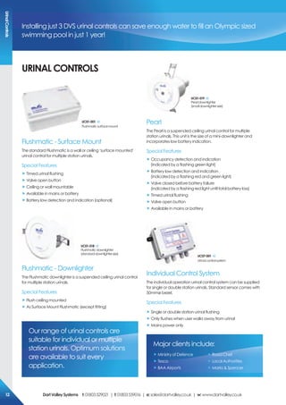 Installing just 3 DVS urinal controls can save enough water to fill an Olympic sized
swimming pool in just 1 year!
Flushmatic - Surface Mount
The standard Flushmatic is a wall or ceiling ‘surface mounted’
urinal control for multiple station urinals.
Special Features
„ Timed urinal flushing
„ Valve open button
„ Ceiling or wall mountable
„ Available in mains or battery
„ Battery low detection and indication (optional)
Uc01-001
Flushmaticsurfacemount
Flushmatic - Downlighter
The Flushmatic downlighter is a suspended ceiling urinal control
for multiple station urinals.
Special Features
„ Flush ceiling mounted
„ As Surface Mount Flushmatic (except fitting)
Uc01-018
Flushmaticdownlighter
(standarddownlightersize)
Individual Control System
The individual operation urinal control system can be supplied
for single or double station urinals. Standard sensor comes with
50mmø bezel.
Special Features
„ Single or double station urinal flushing
„ Only flushes when user walks away from urinal
„ Mains power only
Uc07-001
Urinalcontrolsystem
Pearl
The Pearl is a suspended ceiling urinal control for multiple
station urinals. This unit is the size of a mini-downlighter and
incorporates low battery indication.
Special Features
„ Occupancy detection and indication
(indicated by a flashing green light)
„ Battery low detection and indication
(indicated by a flashing red and green light)
„ Valve closed before battery failure
(indicated by a flashing red light until total battery loss)
„ Timed urinal flushing
„ Valve open button
„ Available in mains or battery
Uc01-019
Pearldownlighter
(smalldownlightersize)
UriNAL coNTroLs
Our range of urinal controls are
suitable for individual or multiple
station urinals. Optimum solutions
are available to suit every
application.
Major clients include:
„ Ministry of Defence
„ Tesco
„ BAA Airports
„ Road Chef
„ Local Authorities
„ Marks & Spencer
Urinalcontrols
DartValleysystems t:01803529021 | f:01803559016 | e:sales@dartvalley.co.uk | w:www.dartvalley.co.uk12
 