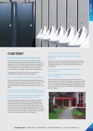 cAse sTUDY
Churston Ferrers Grammar School
Churston Ferrers Grammar School was selected by OGC
buying solutions to provide a detailed case study with a well
managed school to establish some guidelines on realistic cost
effective savings for water management, with DVS selected
as the ideal partner to deliver technical advice, product
recommendations and high quality water saving products.
By installing urinal controls, flushvalves and push taps,
considerable water efficiencies were achieved.
Water savings of 46% in the year following installation
When the school site was reviewed, DVS established that the
majority of urinal controls were not functioning correctly, which
the school had been unable to identify. This is common in
schools where urinal controls have been fitted in the last 10-15
years.
Old urinal controls were one of the biggest sources of
waste – Just 1 in 7 of the old controls were operational
6 new urinal controls were ﬁtted, plus a maintenance
contract to ensure optimum long term savings
With around 450 female staff and pupils, and WCs flushing
9 to 11 litres per flush, DVS recommended fitting electronic
WC Flushvalves in the 15 busiest ladies toilets. Whilst the WC
Flushvalves could also provide savings in the male WCs, the
use was not so high and the payback period longer, so after
evaluation DVS recommended an alternative low cost solution
using 1 litre displacement bags to reduce water consumption
without compromising the efficiency of flushing.
WC Flushvalves ﬁtted in the busiest female WCs
Displacement bags ﬁtted in cisterns of low trafﬁc
male WCs
Phase 2 of the project revealed the poor state of the existing
push taps in all but one new toilet block. Replacement and
upgrading took place as and when refurbishments were
undertaken.
Old push taps resulted in excessive water ﬂow
and run time
New water efﬁcient self closing non-concussive
taps were installed
The school also has evening classes, a swimming pool and
sports hall used by members of the public, however by tackling
the main water saving areas the level of savings achieved has
been maintained over the following years bringing the school
up to best practice standards, whilst offering consistently high
levels of hygiene.
Urinalcontrols
13DartValleysystems t:01803529021 | f:01803559016 | e:sales@dartvalley.co.uk | w:www.dartvalley.co.uk
 