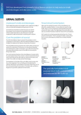 UriNAL sLeeVes
Unpleasant smells and blockages
Gents toilets frequently have problems with unpleasant smells of
urine and blocked flushpipes putting bowls out of use.
Conventional urinal blocks inside the bowl can add to
the problem and increase the potential for blockages.
Unfortunately these blocks only attempt to mask the
unpleasant smells and provide no real long-term solution.
Cure the problem at source!
The DVS Urinal Sleeve helps to prevent the problems which
contribute to urinal odours. After the initial Urinal Sleeve outlet is
installed the replacement sleeves simply drop into place.
The Urinal Sleeve lower body lines the waste outlet and trap just
above the water level. This feature not only prevents leaking
and staining from waste connections, but is also removed and
discarded periodically as part of the refill, thus ensuring the
lining is kept clean.
The most important feature of the Urinal Sleeve is housed within
its cone shaped head. This contains a cleaner deodoriser block
which both reduces bio-film build up, reduces the odour and
scale in the outlet and helps prevent blockages.
The teardrops on the side of the cone allow urine to pass onto
the active ingredient, thus activating and transferring the
cleaner deodoriser via the sleeve to the trap where they act on
the urine preventing the foul odours. The block also contains a
fragrance to provide a pleasant environment.
Timed Urinal Control System
Although the biological version of the Urinal Sleeve is an
effective waterless solution, a more effective result for high
traffic areas can be achieved by periodically flushing the
urinals with clean water. This helps keep the urinal clean and
also re-activates the block inside the head of the urinal sleeve.
DVS’ solution for achieving periodical flushing is the ‘Timed
Urinal Control System’. This is a programmable control system
that can be customised to achieve the number of flushes
required.
DVS has developed two powerful Urinal Sleeve solutions to help reduce smells
and blockages and also save water.
Uc01-010
TimedUrinalControl
System
The specially formulated dual-
purpose block both controls odours
and reduces bio-film build up.
Uc00-017
UrinalSleeveBio
-Refill
Uc00-013
UrinalSleeveChemi
-Refill
Uc00-007
UrinalSleeveBio
-InstallationKit
Uc00-009
UrinalSleeveChemi
-InstallationKit
Urinalcontrols
DartValleysystems t:01803529021 | f:01803559016 | e:sales@dartvalley.co.uk | w:www.dartvalley.co.uk14
 