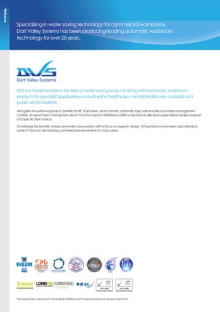 Specialising in water saving technology for commercial washrooms,
Dart Valley Systems has been producing leading automatic washroom
technology for over 25 years.
DVS is a market leader in the field of water saving products along with automatic washroom
products for specialist applications, including the healthcare, mental healthcare, custodial and
public sector markets.
Alongside the extensive product portfolio of WC flushvalves, urinal controls, automatic taps, safe ensuites and water management
controls, an expert team of engineers are on hand to support installations, whilst our technical sales teams give tailored project support
and specification advice.
Combining the benefits of reduced water consumption with a focus on hygienic design, DVS products have been used reliably in
some of the most demanding commercial environments for many years.
*Notapplicabletoallproducts.ForfulldetailsofWRASandECAapprovedproductspleasecontactDVS.
Dart Valley Systems
Kemmings Close | Long Road
Paignton | Devon TQ4 7TW
*
*
Welcome
 