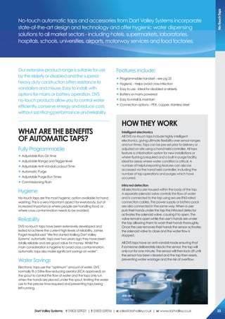 Our extensive product range is suitable for use
by the elderly or disabled and the superior
heavy duty construction offers resistance to
vandalism and misuse. Easy to install, with
options for mains or battery operation, DVS
no-touch products allow you to control water
efficiently, conserve energy and reduce costs
without sacrificing performance and reliability.
WHAT Are THe BeNeFiTs
oF AUToMATic TAps?
Fully Programmable
„ Adjustable Run-On time
„ Adjustable Range and Trigger level
„ Adjustable Anti-Vandal Lockout Time
„ Automatic Purge
„ Adjustable Purge Run Times
„ Commissioning Flush
Hygiene
No-touch taps are the most hygienic option available for hand
washing. This is a very important aspect for everybody, but of
increased importance where people are handling food, or
where cross contamination needs to be avoided.
Reliability
DVS no-touch taps have been extensively developed and
tested to achieve the current high levels of reliability. James
Paget Hospital said “We first started trialling Dart Valley
Systems’ automatic taps over two years ago they have been
totally reliable and are good value for money. Whilst the
main consideration is hygiene to avoid cross contamination,
automatic taps also make significant savings on water”.
Water Savings
Electronic taps use the “optimum” amount of water. DVS
normally fit a 5 litre flow reducing aerator (ECA approved) on
the spout to control the flow of water and the taps only run
when the hands are placed under the spout, limiting the water
use to the precise time required and preventing taps being
left running.
Features Include:
„ Programmable handset – see pg 25
„ Hygienic - Helps avoid cross infection
„ Easy to use - Ideal for disabled or elderly
„ Battery or mains powered
„ Easy to install & maintain
„ Connection options – PEX, copper, stainless steel
HoW THeY WorK
intelligent electronics
All DVS no-touch taps include highly intelligent
electronics, giving ultimate flexibility over sensor ranges
and run times. Taps can be pre-set prior to delivery or
adjusted on-site using a hand held controller. All taps
feature a chlorination option for new installations or
where flushing is required and a built in purge facility,
ideal for areas where water condition is critical. A
number of helpful reporting features can also be
accessed via the hand held controller, including the
number of tap operations and purges which have
occurred.
infra red detection
All electronics are housed within the body of the tap.
A separate solenoid valve controls the flow of water
and is connected to the tap using secure IP65 rated
connection cables. The power supply or battery pack
are also connected in the same way. When a user
puts their hands under the tap the infra red detector
activates the solenoid valve, causing it to open. The
valve remains open while the user’s hands are under
the tap allowing them to wash their hands thoroughly.
Once the user removes their hands the sensor activates
the solenoid valve to close and the water flow is
stopped.
All DVS taps have an anti-vandal mode ensuring that
if someone deliberately blocks the sensor, the tap will
only run for one minute. The sensor will then lock off until
the sensor has been cleared and the tap then resets,
preventing water wastage and the risk of overflow.
No-touch automatic taps and accessories from Dart Valley Systems incorporate
state-of-the-art design and technology and offer hygienic water dispensing
solutions to all market sectors - including hotels, supermarkets, laboratories,
hospitals, schools, universities, airports, motorway services and food factories.
AT01-001
ClassicTap
No-TouchTaps
DartValleysystems t:01803529021 | f:01803559016 | e:sales@dartvalley.co.uk | w:www.dartvalley.co.uk 23
 