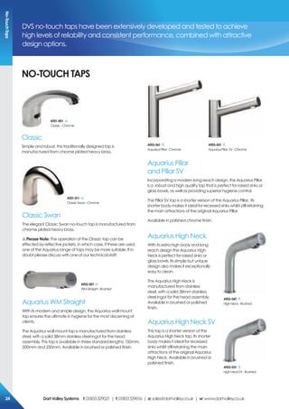 DVS no-touch taps have been extensively developed and tested to achieve
high levels of reliability and consistent performance, combined with attractive
design options.
No-ToUcH TAps
Classic
Simple and robust, this traditionally designed tap is
manufactured from chrome plated heavy brass.
Aquarius High Neck
With its extra high body and long
reach design the Aquarius High
Neck is perfect for raised sinks or
glass bowls. Its simple but unique
design also makes it exceptionally
easy to clean.
The Aquarius High Neck is
manufactured from stainless
steel, with a solid 38mm stainless
steel ingot for the head assembly.
Available in brushed or polished
finish.
Aquarius High Neck SV
This tap is a shorter version of the
Aquarius High Neck tap. Its shorter
body makes it ideal for recessed
sinks whilst still retaining the main
attractions of the original Aquarius
High Neck. Available in brushed or
polished finish.
AT01-001
Classic-Chrome
Aquarius Pillar
and Pillar SV
Incorporating a modern long-reach design, the Aquarius Pillar
is a robust and high quality tap that is perfect for raised sinks or
glass bowls, as well as providing superior hygiene control.
The Pillar SV tap is a shorter version of the Aquarius Pillar. Its
shorter body makes it ideal for recessed sinks whilst still retaining
the main attractions of the original Aquarius Pillar.
Available in polished chrome finish.
AT03-061
AquariusPillar-Chrome
AT03-051
AquariusPillar SV-Chrome
Classic Swan
The elegant Classic Swan no-touch tap is manufactured from
chrome plated heavy brass.
!please Note: The operation of the Classic tap can be
effected by reflective jackets, in which case, if these are used,
one of the Aquarius range of taps may be more suitable. If in
doubt please discuss with one of our technical staff.
AT01-011
ClassicSwan-Chrome
AT03-041
HighNeck-Brushed
AT03-031
HighNeckSV-Brushed
Aquarius WM Straight
With its modern and simple design, the Aquarius wall mount
tap ensures the ultimate in hygiene for the most discerning of
clients.
The Aquarius wall mount tap is manufactured from stainless
steel, with a solid 38mm stainless steel ingot for the head
assembly. This tap is available in three standard lengths; 150mm,
200mm and 250mm. Available in brushed or polished finish.
AT02-001
WMStraight-Brushed
No-TouchTaps
DartValleysystems t:01803529021 | f:01803559016 | e:sales@dartvalley.co.uk | w:www.dartvalley.co.uk24
 