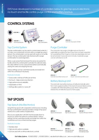 coNTroL sYsTeMs
TAp spoUTs
Tap Control System
The tap control system can be used to control mixed water for 1
or 2 taps, or to control both hot and cold on a single tap using 2
sensors. The control system can be used with wave-on or tactile
sensors. The tap control system also features built-in purge
control option to avoid stagnation.
When a user waves their hand past the sensor (or pushes the
tactile switch) the control system activates the solenoid valve,
the valve will then run for a pre-set time before automatically
closing the valve and stopping the tap.
Various settings can be customised quickly and easily from
within the control box if necessary.
Features include:
„ Saves water, switches off after pre-set time
„ No-touch - Helps avoid cross infection
„ High performance & reliability
„ Adjustable run-time
„ Settings allow option to ‘wave-off’
Tap Spouts (No Electronics)
Using DVS tap spouts with a separate control source, including
the Tap Control System (above) provides a range of tap spout
solutions for a wide variety of applications.
Discuss your application with DVS’ technical sales team to
ensure you obtain the optimum controls solution. Various
settings can be customised quickly and easily from within the
control box such as run-times and tap purges.
Features include:
„ Stainless steel
„ High security options available
„ Can be used with or without electronic controls
AT07-001
TapControlSystem
Ac02-041
Anti-VandalSensors
AT07-041
Highsecuritytapspout
AT07-040
Highsecuritytapspout
AT07-047
AquariusWMspout150mm
AT07-046
Wallmountedfixedspout
AT07-056
Highsecuritydeck
mountedspout
AT07-055
Highsecuritybasin
mountedtapnossle
Purge Controller
The automatic tap purge controller reduces the risk of
Legionella by purging the taps if they have not been operated
for a predefined time. Purge run times are adjustable and can
be set between 5 seconds and 5 minutes. A periodic purge
can be switched on or off.
Battery Backup Unit
Theautomatictapbatterybackupunitwillautomaticallyswitch
frommainssupplytobatteryintheeventofapowerfailure(comes
completewithAT00-024batterypack).Whenmainspoweris
restoredtheunitwillswitchbacktomainssupply.
AT00-031
Automatictapbatterybackupunit
AT00-024
BLead-Automatictapbatterypack
AT00-032
Automatictappurgecontroller
DVS have developed a number of controllers below to give tap spouts electronic,
no-touch and tactile control, purge control and battery backup.
Ac02-040
No-TouchTaps
DartValleysystems t:01803529021 | f:01803559016 | e:sales@dartvalley.co.uk | w:www.dartvalley.co.uk26
 
