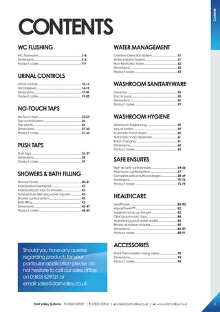 coNTeNTs
Wc FLUsHiNG
WC Flushvalve............................................................2-4
Dimensions..................................................................5-6
Product codes ...........................................................7-9
UriNAL coNTroLs
Urinal controls.............................................................10-13
Urinal sleeves...............................................................14-15
Dimensions..................................................................17-18
Product codes ...........................................................19-20
No-ToUcH TAps
No-touch taps............................................................22-25
Tap control system....................................................26
Tap spouts....................................................................26
Dimensions..................................................................27-30
Product codes ...........................................................31-35
pUsH TAps
Push taps......................................................................36-37
Dimensions..................................................................38
Product codes ...........................................................39
sHoWers & BATH FiLLiNG
Shower towers............................................................40-41
Individual showerheads..........................................42
Individual push taps for showers...........................42
Temperature blending valve adjuster................42
Shower control system.............................................43
Bath filling.....................................................................43
Dimensions..................................................................45-47
Product codes ...........................................................48-49
WATer MANAGeMeNT
Overflow Detection System...................................51
Water Isolation System.............................................51
Flow Restriction Valve..............................................52
Dimensions..................................................................52
Product codes ...........................................................53
WAsHrooM sANiTArYWAre
Ceramics .....................................................................55
Doc M pack................................................................55
Dimensions..................................................................56
Product codes ...........................................................57
WAsHrooM HYGieNe
Washroom fragrancing...........................................59
Virtual Janitor..............................................................59
Automatic hand dryers...........................................60
Automatic soap dispensers...................................61
Baby changing..........................................................61
Dimensions..................................................................62
Product codes ...........................................................63
sAFe eNsUiTes
High security sanitaryware.....................................64-66
Washroom control system......................................67
Complete safe ensuite packages.......................68-69
Dimensions..................................................................70-72
Product codes ...........................................................73-79
HeALTHcAre
Healthcare..................................................................80-85
AquariTherm™...........................................................82
Surgeons scrub-up troughs....................................83
Clinical automatic taps...........................................84
Maintaining good water quality..........................85
Ready plumbed modules......................................85
Dimensions..................................................................86-87
Product codes ...........................................................88-91
Accessories
TMV3 Thermostatic mixing valves ........................92
Dimensions..................................................................93
Product codes ...........................................................94
Should you have any queries
regarding products for your
particular application please do
not hesitate to call our sales office
on 01803 529021 or
email: sales@dartvalley.co.uk
contents
DartValleysystems t:01803529021 | f:01803559016 | e:sales@dartvalley.co.uk | w:www.dartvalley.co.uk 1
 