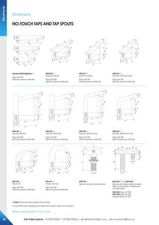 Dimensions
Please note: Illustrations not to scale
No-TouchTaps
12040
150
38
50
17040
200
38
50
22040
250
38
50
184
55
140
6960
119
203
38
159
55
118
8860
137
195
38
139
55
97
6760
116
165
38
AquariusWMStraighttap
Fixing:3/4”BSP
(28mmøclearancedrillhole)
AT03-001
AquariusA32tap
Fixing:3/4”BSP
(28mmøclearancedrillhole)
AT03-011
AquariusA45tap
Fixing:3/4”BSP
28mmøclearancedrillhole)
AT03-021
AquariusA45DOC.Mtap
Fixing:3/4”BSP
(28mmøclearancedrillhole)
276
55
220
23060
276
38
50
236
55
180
13060
176
38
50
183
50
130
20160
248
38
38 183
50
130
10160
148
38
38
AT03-061
AquariusPillartap
Fixing:3/4”BSP
(28mmøclearancedrillhole)
AT03-051
AquariusPillarSVtap
Fixing:3/4”BSP
(28mmøclearancedrillhole)
AT03-041
AquariusHighNecktap
Fixing:3/4”BSP
(28mmøclearancedrillhole)
AT03-031
AquariusHighNeckSVtap
Fixing:3/4”BSP
(28mmøclearancedrillhole)
185
57
145
9160
121
185
57
145
9160
6822
70
1/2” BSP
6414
40
25
35
12
21
17
AT01-001
Classictap
Fixing:3/4”BSP
(28mmøclearancedrillhole)
AT01-011
Classicswantap
Fixing:3/4”BSP
(28mmøclearancedrillhole)
AT07-056
Highsecuritydeckmountedspout
AT07-055 and AT07-054
Highsecuritystainlesssteeltapnossles.
Basinmounted(left)orstainlesssteel
mounted(right).
AT07-055Fixing:1/2”BSP
AT07-054Fixing:3/8”BSP
Extensionfixing:1/2”BSP
!Notes: Pleaseseepriceguidefortapkitcodes.
Formoreinformationregardinganti-rotationpins,pleasecontactoursalesteam.
NO-TOUCH TAPS and tap spouts
282828 DartValleySystems t:01803529021 | f:01803559016 | e:sales@dartvalley.co.uk | w:www.dartvalley.co.uk
 