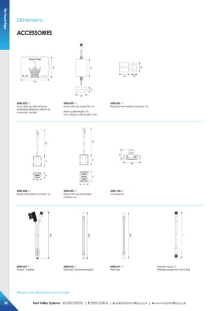 Dimensions
Please note: Illustrations not to scale
Accessories
No-TouchTaps
100
75
73
47
27
110
35
19
AT00-023
Touchfreetapself-adhesive
polythenelabel(includedinall
automatictapkits).
AT00-029
AutomatictapsinglePSU -6v
Mainscablelength:1m
Lowvoltagecablelength:1.5m
AT00-026
ReplacementbatteryforBlead -6v
45
5005430
45
5005460
56
33
AT00-024
Bleadwithbatteryandbox-6v
AT00-025
Bleadwithdoublebattery
andbox-6v
AT00-036
TConnector
375
500*
500*
*
AT00-037
Alead-Ysplitter
AT00-016
Pexhose(*standardlength)
AT00-019
Pexhose
Extensionleads
(*lengthsrangefrom1M to3M)
303030 DartValleySystems t:01803529021 | f:01803559016 | e:sales@dartvalley.co.uk | w:www.dartvalley.co.uk
 