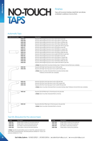 Profile (Not to scale) Code Description
AT02-001
AT02-002
AT02-003
AT02-004
AT02-005
AT02-011
AT02-012
AT02-013
AT02-014
AT02-015
AT02-021
AT02-022
AT02-023
AT02-024
AT02-025
Aquarius WM straight tap spout only in S/St 150mm pex tails
Aquarius WM straight tap spout only in S/St 150mm copper tails
Aquarius WM straight tap spout only in S/St 150mm stainless tails
Aquarius WM straight tap spout only in S/St 150mm filter pex tails
Aquarius WM straight tap spout only in polish S/St 150mm pex tails
Aquarius WM straight tap spout only in S/St 200mm pex tails
Aquarius WM straight tap spout only in S/St 200mm copper tails
Aquarius WM straight tap spout only in S/St 200mm stainless tails
Aquarius WM straight tap spout only in S/St 200mm filter pex tails
Aquarius WM straight tap spout only in polish S/St 200mm pex tails
Aquarius WM straight tap spout only in S/St 250mm pex tails
Aquarius WM straight tap spout only in S/St 250mm copper tails
Aquarius WM straight tap spout only in S/St 250mm stainless tails
Aquarius WM straight tap spout only in S/St 250mm filter pex tails
Aquarius WM straight tap spout only in polish S/St 250mm pex tails
!Notes: Standard finish is brushed stainless steel . Polished chrome finish also available.
AT03-041
AT03-043
Aquarius DM high neck tap spout only in S/St pex tails
Aquarius DM high neck tap spout only in polish S/St pex tails
!Notes: Deck mounted. Standard finish is brushed stainless steel.
Polished chrome finish also available.
AT03-031
AT03-032
AT03-033
Aquarius DM Short neck tap spout only in S/St pex tails
Aquarius DM Short neck tap spout only in S/St copper tails
Aquarius DM Short neck tap spout only in polish S/St pex tails
!Notes: Deck mounted. Standard finish is brushed stainless steel. Polished chrome finish also available.
AT03-061 Aquarius DM Tall Pillar tap in Chrome spout only pex tails
!Notes: Deck mounted. Standard finish is chrome.
AT03-051 Aquarius DM Short Pillar tap in Chrome spout only pex tails
!Notes: Deck mounted. Standard finish is chrome.
Finishes
Taps with brushed stainless steel finish are all also
available in polished chrome finish.
Automatic Taps
NO-TOUCH
TAPS
Code Description
AT00-001
AT00-002
AT00-003
AT00-004
Single station battery kit standard pressure
Single station mains kit standard pressure
Two station mains kit standard pressure
Three station mains kit standard pressure
Code Description
AT00-005
AT00-006
AT00-007
AT00-008
Single station battery kit low pressure
Single station mains kit low pressure
Two station mains kit low pressure
Three station mains kit low pressure
Tap Kits (Required for the above taps)
!Notes: Tap kits include battery pack or mains PSU, solenoid valves and
associated connecting leads. Standard pressure suitable for 1-6 bar. Low
pressure suitable for 0-1 bar.
No-TouchTaps
DartValleySystems t:01803529021 | f:01803559016 | e:sales@dartvalley.co.uk | w:www.dartvalley.co.uk32
 