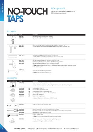 Profile (Not to scale) Code Description
AT07-056
AT07-057
Highsecuritydeckmountedspout-Brushed
Highsecuritydeckmountedspout-Polished
AT07-055
AT07-054
Basinmountedhighsecuritystainlesssteeltapnossle(left)-Fixing:1/2”BSP
Stainlesssteelmountedhighsecuritystainlesssteeltapnossle(right)-Fixing:3/8”BSP
AT07-047 Aquarius WM tap spout with no electronics (150mm)
!Notes: Wall mounted. Standard finish is brushed stainless steel.
AT07-041
AT07-042
AT07-040
High Security WM tap spout - 30° (98mm long from top)
High Security WM tap spout - All Steel - 30° (80mm long from top)
High Security WM tap spout - 45° (113mm long from top)
!Notes: Wall mounted. No Electronics. Substantially reduced ligature risk. Standard finish is
brushed stainless steel.
AT07-046 Wall mounted fixed spout (minimalistic)
!Notes: Wall mounted. No electronics.
Profile (Not to scale) Code Description
AT00-023 Touch free self-adhesive polythene label
!Notes: Durable, wipe clean surface. High tack. Included in all automatic tap kits.
A
C
B
D
E
AT00-012	 (A)
AT00-013	 (A)
AT00-010	 (A)
AT00-011	 (E)
AT00-015	 (C)
AT00-014	 (C)
Flow straightener 6LPM
Standard flow straightener 5LPM 
Flow straightener 3LPM - Blue/green back
Flow straightener - Unrestricted - Standard plastic
Spray 4LPM - Pink back
Spray 3LPM - Purple back
!Notes: All tap outlets above have M24x1 threads.
AT00-029 Single Earthed PSU for Automatic Taps
AT00-024
AT00-025
AT00-026
B lead - Automatic tap battery pack with box and lead
B lead - Automatic tap double battery pack with box and lead for extended life
Replacement single battery for B lead
AT00-037 A lead - Y splitter lead
!Notes: Connects unit to solenoid valve and power source.
AT00-036 C lead - Patch lead - 'T' piece connecting kit for tap stations
!Notes: For linking power between units.
Tap Spouts
Accessories
NO-TOUCH
TAPS
ECA approval
Please see the Water Technology List for
ECA approved products.
No-TouchTaps
DartValleySystems t:01803529021 | f:01803559016 | e:sales@dartvalley.co.uk | w:www.dartvalley.co.uk34
 