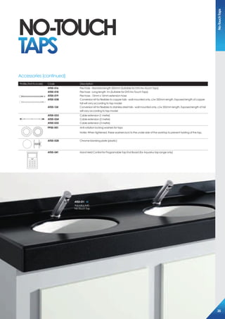 Profile (Not to scale) Code Description
500*
AT00-016
AT00-018
AT00-019
AT00-038
AT00-124
Pex hose - Standard length 500mm (Suitable for DVS No-Touch Taps)
Pex hose - Long length 1m (Suitable for DVS No-Touch Taps)
Pex hose - 15mm x 15mm extension hose
Conversion kit for flexibles to copper tails - wall mounted only. c/w 350mm length. Exposed length of copper
tail will vary according to tap model
Conversion kit for flexibles to stainless steel tails - wall mounted only. c/w 350mm length. Exposed length of tail
will vary according to tap model
AT00-033
AT00-034
AT00-035
Cable extension (1 metre)
Cable extension (2 metre)
Cable extension (3 metre)
PP00-001 Anti-rotation locking washers for taps
Notes: When tightened, these washers lock to the under side of the worktop to prevent twisting of the tap.
AT00-028 Chrome blanking plate (plastic)
Dart Valley Systems
AT00-041 Hand Held Control for Programable Tap End Board (for Aquarius tap range only)
Accessories (continued)
AT03-011
AquariusA45
No-TouchTap
NO-TOUCH
TAPS
No-TouchTaps
35
 