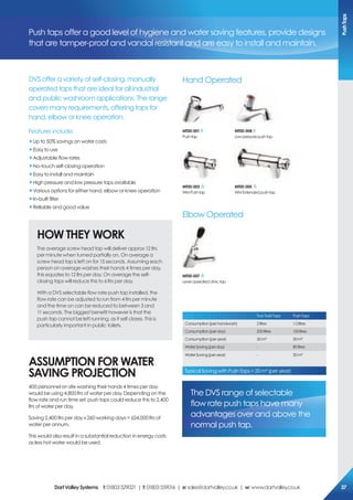 DVS offer a variety of self-closing, manually
operated taps that are ideal for all industrial
and public washroom applications. The range
covers many requirements, offering taps for
hand, elbow or knee operation.
Features include:
„Up to 50% savings on water costs
„Easy to use
„Adjustable flow rates
„No-touch self-closing operation
„Easy to install and maintain
„High pressure and low pressure taps available
„Various options for either hand, elbow or knee operation
„In-built filter
„Reliable and good value
HoW THeY WorK
The average screw head tap will deliver approx 12 ltrs
per minute when turned partially on. On average a
screw head tap is left on for 15 seconds. Assuming each
person on average washes their hands 4 times per day,
this equates to 12 ltrs per day. On average the self-
closing taps will reduce this to 6 ltrs per day.
With a DVS selectable flow rate push tap installed, the
flow rate can be adjusted to run from 4 ltrs per minute
and the time on can be reduced to between 3 and
11 seconds. The biggest benefit however is that the
push tap cannot be left running, as it self closes. This is
particularly important in public toilets.
AssUMpTioN For WATer
sAViNG projecTioN
400 personnel on site washing their hands 4 times per day
would be using 4,800 ltrs of water per day. Depending on the
flow rate and run time set, push taps could reduce this to 2,400
ltrs of water per day.
Saving 2,400 ltrs per day x 260 working days = 624,000 ltrs of
water per annum.
This would also result in a substantial reduction in energy costs
as less hot water would be used.
Push taps offer a good level of hygiene and water saving features, provide designs
that are tamper-proof and vandal resistant and are easy to install and maintain.
MT00-003
WMPushtap
MT00-005
WMExtendedpushtap
MT00-007
Leveroperatedclinictap
MT00-001
Pushtap
MT00-008
Lowpressurepushtap
TwoTwistTaps PushTaps
Consumption(perhandwash) 2litres 1.2litres
Consumption(perday) 200litres 120litres
Consumption(peryear) 50m³ 30m³
WaterSaving(perday) - 80litres
WaterSaving(peryear) - 20m³
Typical Saving with Push Taps = 20 m³ (per year)
The DVS range of selectable
flow rate push taps have many
advantages over and above the
normal push tap.
Hand Operated
Elbow Operated
pushTaps
DartValleysystems t:01803529021 | f:01803559016 | e:sales@dartvalley.co.uk | w:www.dartvalley.co.uk 37
 