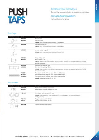 Profile (Not to scale) Code Description
MT00-002
MT00-001
Push tap - Hot
Push tap - Cold
!Notes: Deck mounted. Hand operated. Chrome finish.
MT00-008 Low pressure push tap
!Notes: Deck mounted. Hand operated. Chrome finish.
MT00-007 Lever clinic tap - Angled
!Notes: Deck mounted. Elbow operated. Chrome finish.
MT00-004
MT00-003
WM push tap - Hot
WM push tap - Cold
!Notes: Wall mounted. Chrome finish. Hand operated. Standard tap needs to be fitted to a 1/2" BSP
female connection.
MT00-006
MT00-005
Extended WM push tap - Hot
Extended WM push tap - Cold
!Notes: Wall mounted. Chrome finish. Hand operated. Standard tap needs to be fitted to a 1/2" BSP
female connection.
Ac02-066
Ac02-067
Ac02-068
Thread extension for WM push taps - 100mm wall thickness
Thread extension for WM push taps - 150mm wall thickness
Thread extension for WM push taps - 250mm wall thickness
!Notes: Makes tap connection 3/4" BSP
Profile (Not to scale) Code Description
MT00-019
MT00-021
Replacement cartridge for push taps
Replacement cartridge for lever clinic taps
pp00-001 Anti-rotation locking washers for taps
!Notes: When tightened, these washers lock to the under side of the worktop to prevent
twisting of the tap.
pp00-110
pp00-111
Flanged cast brass nut - 1/2" BSP
Flanged cast brass nut - 3/4" BSP
AT00-028 Chrome blanking plate (plastic)
Push Taps
Accessories
Replacement Cartridges
See push tap accessories below for replacement cartridges.
Fixing Nuts and Washers
High quality brass fixing nuts.
pUsH
TAps
pushTaps
DartValleysystems t:01803529021 | f:01803559016 | e:sales@dartvalley.co.uk | w:www.dartvalley.co.uk 39
 
