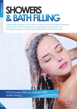 sHoWers
&BATHFiLLiNGA wide range of sensors, control systems, shower heads and showers combine to
create water efficient showering for a wide range of environments, from
anti-ligature products to robust showers designed for heavy traffic areas.
MANUFACTURED
IN THE UK
DVS Showers offer an average 50%
water saving ...
showers&BathFilling
40
 