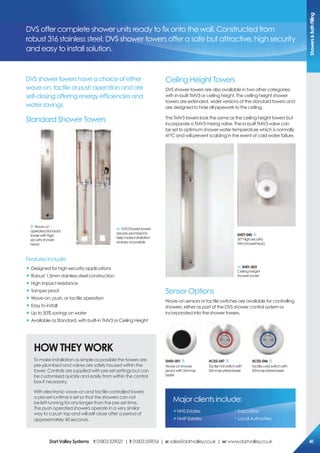 DVS shower towers have a choice of either
wave-on, tactile or push operation and are
self-closing offering energy efficiencies and
water savings.
Standard Shower Towers
Ceiling Height Towers
DVS shower towers are also available in two other categories;
with in-built TMV3 or ceiling height. The ceiling height shower
towers are extended, wider versions of the standard towers and
are designed to hide all pipework to the ceiling.
The TMV3 towers look the same as the ceiling height towers but
incorporate a TMV3 mixing valve. The in-built TMV3 valve can
be set to optimum shower water temperature which is normally
41ºC and will prevent scalding in the event of cold water failure.
Sensor Options
Wave-on sensors or tactile switches are available for controlling
showers, either as part of the DVS shower control system or
incorporated into the shower towers.
DVS offer complete shower units ready to fix onto the wall. Constructed from
robust 316 stainless steel, DVS shower towers offer a safe but attractive, high security
and easy to install solution.
Standard Shower Towers
Wave-on
operatedstandard
towerwithhigh
securityshower
head
DVSShowertowers
arepre-plumbedto
helpmakeinstallation
aseasyaspossible
sH01-003
Ceiling height
shower tower
sH07-040
30°Highsecurity
WMshowerhead
sH00-001
Wave-onshower
sensorwith50mmø
bezel
Ac02-047
Tactilehotswitchwith
50mmøs/steelbezel
Ac02-046
Tactilecoldswitchwith
50mmøs/steelbezel
HoW THeY WorK
To make installation as simple as possible the towers are
pre-plumbed and valves are safely housed within the
tower. Controls are supplied with pre-set settings but can
be customised quickly and easily from within the control
box if necessary.
With electronic wave-on and tactile controlled towers
a pre-set runtime is set so that the showers can not
be left running for any longer than the pre-set time.
The push operated showers operate in a very similar
way to a push tap and will self-close after a period of
approximately 40 seconds.
Major clients include:
„NHS Estates
„HMP Estates
„Education
„Local Authorities
Features include:
„ Designed for high-security applications
„ Robust 1.5mm stainless steel construction
„ High impact resistance
„ Tamper proof
„ Wave-on, push, or tactile operation
„ Easy to install
„ Up to 50% savings on water
„ Available as Standard, with built-in TMV3 or Ceiling Height
showers&BathFilling
DartValleysystems t:01803529021 | f:01803559016 | e:sales@dartvalley.co.uk | w:www.dartvalley.co.uk 41
 