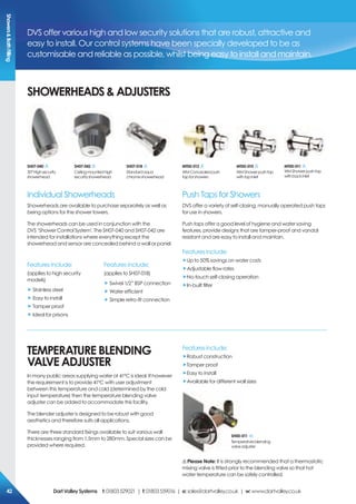 DVS offer various high and low security solutions that are robust, attractive and
easy to install. Our control systems have been specially developed to be as
customisable and reliable as possible, whilst being easy to install and maintain.
sHoWerHeADs&ADjUsTers
Individual Showerheads
Showerheads are available to purchase separately as well as
being options for the shower towers.
The showerheads can be used in conjunction with the
DVS ‘Shower Control System’. The SH07-040 and SH07-042 are
intended for installations where everything except the
showerhead and sensor are concealed behind a wall or panel.
Push Taps for Showers
DVS offer a variety of self-closing, manually operated push taps
for use in showers.
Push taps offer a good level of hygiene and water saving
features, provide designs that are tamper-proof and vandal
resistant and are easy to install and maintain.
sH07-040
30°Highsecurity
showerhead
sH07-042
Ceilingmountedhigh
securityshowerhead
sH07-018
Standardaqua
chromeshowerhead
MT00-012
WMConcealedpush
tapforshowers
MT00-010
WMShowerpushtap
withtopinlet
MT00-011
WMShowerpushtap
withbackinlet
Features include:
(applies to high security
models)
„ Stainless steel
„ Easy to install
„ Tamper proof
„ Ideal for prisons
Features include:
(applies to SH07-018)
„ Swivel 1/2” BSP connection
„ Water efficient
„ Simple retro-fit connection
Features include:
„Up to 50% savings on water costs
„Adjustable flow rates
„No-touch self-closing operation
„In-built filter
TeMperATUre BLeNDiNG
VALVe ADjUsTer
In many public areas supplying water at 41ºC is ideal. If however
the requirement is to provide 41ºC with user adjustment
between this temperature and cold (determined by the cold
input temperature) then the temperature blending valve
adjuster can be added to accommodate this facility.
The blender adjuster is designed to be robust with good
aesthetics and therefore suits all applications.
There are three standard fixings available to suit various wall
thicknesses ranging from 1.5mm to 280mm. Special sizes can be
provided where required.
Features include:
„Robust construction
„Tamper proof
„Easy to install
„Available for different wall sizes
! please Note: It is strongly recommended that a thermostatic
mixing valve is fitted prior to the blending valve so that hot
water temperature can be safely controlled.
sH00-011
Temperatureblending
valveadjuster
showers&BathFilling
DartValleysystems t:01803529021 | f:01803559016 | e:sales@dartvalley.co.uk | w:www.dartvalley.co.uk42
 