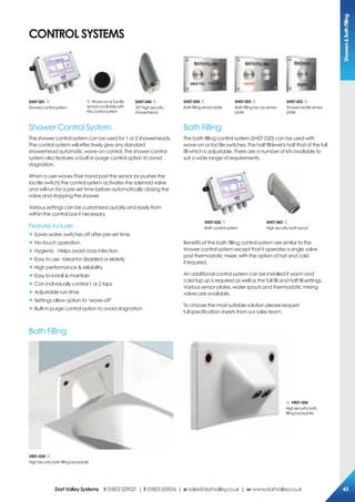 coNTroL sYsTeMs
Shower Control System
The shower control system can be used for 1 or 2 showerheads.
The control system will effectively give any standard
showerhead automatic wave-on control. The shower control
system also features a built-in purge control option to avoid
stagnation.
When a user waves their hand past the sensor (or pushes the
tactile switch) the control system activates the solenoid valve
and will run for a pre-set time before automatically closing the
valve and stopping the shower.
Various settings can be customised quickly and easily from
within the control box if necessary.
Features include:
„ Saves water, switches off after pre-set time
„ No-touch operation
„ Hygienic - Helps avoid cross infection
„ Easy to use - Ideal for disabled or elderly
„ High performance & reliability
„ Easy to install & maintain
„ Can individually control 1 or 2 taps
„ Adjustable run-time
„ Settings allow option to ‘wave-off’
„ Built-in purge control option to avoid stagnation
Bath Filling
The bath filling control system (SH07-020) can be used with
wave-on or tactile switches. The half fill level is half that of the full
fill which is adjustable. There are a number of kits available to
suit a wide range of requirements.
Benefits of the bath filling control system are similar to the
shower control system except that it operates a single valve
post thermostatic mixer, with the option of hot and cold
if required.
An additional control system can be installed if warm and
cold top up is required as well as the full fill and half fill settings.
Various sensor plates, water spouts and thermostatic mixing
valves are available.
To choose the most suitable solution please request
full specification sheets from our sales team.
sH07-001
Showercontrolsystem
Wave-onorTactile
sensorsavailablewith
thiscontrolsystem
sH07-040
30°Highsecurity
showerhead
sH07-054
Bathfillingsensorplate
sH07-055
Bathfillingtop-upsensor
plate
sH07-053
Showertactilesensor
plate
sH07-020
Bathcontrolsystem
sH07-043
Highsecuritybathspout
Vr01-024
HighSecuritybathfillingbackplate
Bath Filling
Vr01-024
Highsecuritybath
fillingbackplate
showers&BathFilling
DartValleysystems t:01803529021 | f:01803559016 | e:sales@dartvalley.co.uk | w:www.dartvalley.co.uk 43
 