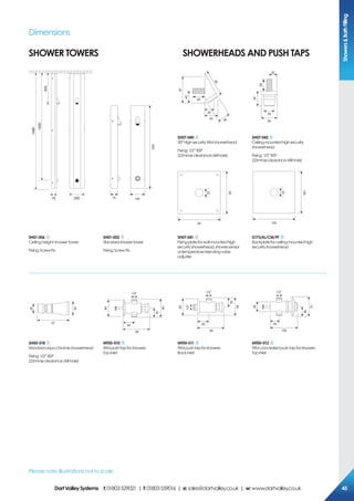 Please note: Illustrations not to scale
ShowersBathFilling
Dimensions
SHOWER TOWERS	SHOWERHEADS AND PUSH TAPS
70
1480
200
400
1400
60
25
40
87
40
38
80
60
40
25
29
50
SH07-040
30°HighsecurityWMshowerhead
Fixing:1/2”BSP
(22mmøclearancedrillhole)
SH07-042
Ceilingmountedhighsecurity
showerhead
Fixing:1/2”BSP
(22mmøclearancedrillhole)
95
95
22
SH01-006
Ceiling height shower tower
Fixing:ScrewFix
SH01-002
Standardshowertower
Fixing:ScrewFix
SH07-041
Fixingplateforwallmountedhigh
securityshowerhead,showersensor
ortemperatureblendingvalve
adjuster
D173/AL/CM/FP
Backplateforceilingmountedhigh
securityshowerhead
57
24
30
60
M6
32
64
40
90
1/2”
60
32
62
40
90
1/2”
1/2”
36
M6
36
72
32
100
1/2”
SH00-018
Standardaquachromeshowerhead
Fixing:1/2”BSP
(22mmøclearancedrillhole)
MT00-010
WMpushtapforshowers
TopInlet
MT00-011
WMpushtapforshowers
BackInlet
MT00-012
WMconcealedpushtapforshowers
TopInlet
14070
830
100
100
22
454545DartValleySystems t:01803529021 | f:01803559016 | e:sales@dartvalley.co.uk | w:www.dartvalley.co.uk
 