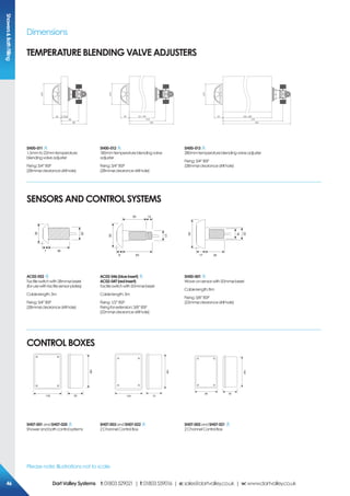 Please note: Illustrations not to scale
ShowersBathFilling
Dimensions
TEMPERATURE BLENDING VALVE ADJUSTERS
ø70
29 1.5/22
60
86
ø70
29 22 / 180
218
244
ø70
29 180 / 280
318
344
SH00-011
1.5mmto22mmtemperature
blendingvalveadjuster
Fixing:3/4”BSP
(28mmøclearancedrillhole)
SH00-012
180mmtemperatureblendingvalve
adjuster
Fixing:3/4”BSP
(28mmøclearancedrillhole)
SH00-013
280mmtemperatureblendingvalveadjuster
Fixing:3/4”BSP
(28mmøclearancedrillhole)
387
26
38
62
50 12
8
21
50
3617
22
16
50
AC02-052
Tactileswitchwith38mmøbezel
(forusewithtactilesensorplates)
Cablelength:3m
Fixing:3/4”BSP
(28mmøclearancedrillhole)
AC02-046(blueinsert)
AC02-047(redinsert)
Tactileswitchwith50mmø bezel
Cablelength:3m
Fixing:1/2”BSP
Fixingforextension:3/8”BSP
(22mmøclearancedrillhole)
SH00-001
Wave-onsensorwith50mmø bezel
Cablelength:8m
Fixing:3/8”BSP
(22mmøclearancedrillhole)
159
76118 120 75
185
128
5588
SH07-001andSH07-020
Showerandbathcontrolsystems
SH07-003andSH07-022
2ChannelControlBox
SH07-002andSH07-021
2ChannelControlBox
SENSORS AND CONTROL SYSTEMS
CONTROL BoxeS
464646 DartValleySystems t:01803529021 | f:01803559016 | e:sales@dartvalley.co.uk | w:www.dartvalley.co.uk
 