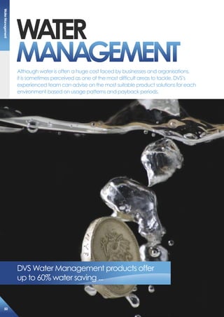 WaTer
maNaGemeNT
DVS Water Management products offer
up to 60% water saving ...
Although water is often a huge cost faced by businesses and organisations,
it is sometimes perceived as one of the most difficult areas to tackle. DVS’s
experienced team can advise on the most suitable product solutions for each
environment based on usage patterns and payback periods.
Watermanagement
50
 