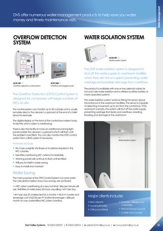 The Overflow Detection (OFD) Control System is
designed for companies with large numbers of
WCs on site.
The control system can monitor up to 20 cubicles and is usually
remotely sited; in the cleaner’s cupboard at the end of a toilet
block for example.
The digital display on the front of the control box makes it easy
to identify which cistern is overflowing.
There is also the facility to have an additional warning light
panel outside the cleaner’s cupboard which will flash until
the problem is rectified. You can also monitor the OFD control
system from a BMS system if necessary.
Features include:
X No more unsightly Visi-Boxes or Tundishes required in the
WC cubicles
X Identifies overflowing WC cisterns immediately
X Warning panel will continue to flash until rectified
X Will pay for itself in water saving
X Easy to install and maintain
Water Saving
The main purpose of the OFD Control System is to save water.
The calculations below show how savings are achieved:
1 x WC cistern overflowing at a very nominal 1 litre per minute will
use 1440 litres of water every 24 hours, equalling 1.4m³ per day.
1.4m³ per day (if undetected for a month) = 43.4 m³ x water and
sewerage cost of £2.00 per m³ (national average) = £86 per
month on one unidentified WC cistern overflow.
DVS offer numerous water management products to help save you water,
money and timely maintenance visits.
ac07-001
Overflowdetectioncontrolsystem
ac07-004
Overflowwarninglightpanel
oVerFLoW DeTecTioN
sYsTem
WaTer isoLaTioN sYsTem
The DVS water isolation system is designed to
shut off the water supply to washroom facilities
when they are not occupied, preventing water
wastage and possible damage from overflows.
The product is available with one or two solenoid valves for
hot and cold water isolation and is offered as either battery or
mains operated systems.
The water isolation system works by fitting the sensor above
the entrance to the washroom facilities. The sensor is capable
of detecting movement up to 6m from the control box. If the
washroom is empty, the system will shut off the water supply,
preventing wastage from leaks and overflows, avoiding
flooding and damage to the washroom.
ac04-001
WaterIsolationSystem
WaterIsolationSystem
Major clients include:
X BAA Airports
X Local Authorities
X Office and Retail
X Schools, colleges and
universities
X Perth  Kinross Council
X Carlisle City Council
Watermanagement
51DartValleysystems t:01803529021 | f:01803559016 | e:sales@dartvalley.co.uk | w:www.dartvalley.co.uk
 