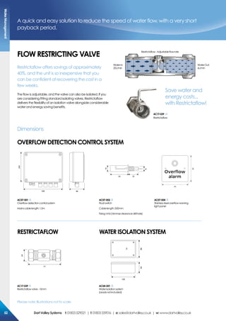 Please note: Illustrations not to scale
FLoW resTricTiNG VaLVe
A quick and easy solution to reduce the speed of water flow, with a very short
payback period.
Dimensions
oVerFLoW DeTecTioN coNTroL sYsTem
256 96
200
54 33
15
18
86
86
ac07-001
Overflowdetectioncontrolsystem
Mainscablelength:1.5m
ac07-002
Floatswitch
Cablelength:500mm
Fixing:M16(16mmøclearancedrillhole)
ac07-004
Stainlesssteeloverflowwarning
lightpanel
24
77
128
5588
ac17-039
Restrictaflowvalve-15mm
ac04-001
Waterisolationsystem
(Leadsnotincluded)
resTricTaFLoW WaTer isoLaTioN sYsTem
Restrictaflow offers savings of approximately
40%, and the unit is so inexpensive that you
can be confident of recovering the cost in a
few weeks.
The flow is adjustable, and the valve can also be isolated. If you
are considering fitting standard isolating valves, Restrictaflow
delivers the flexibility of an isolation valve alongside considerable
water and energy saving benefits.
Restrictaflow-Adjustableflowrate
WaterOut:
6L/min
WaterIn:
20L/min
ac17-039
Restrictaflow
ac17-039
Restrictaflow
Save water and
energy costs...
with Restrictaflow!
Watermanagement
5252 DartValleysystems t:01803529021 | f:01803559016 | e:sales@dartvalley.co.uk | w:www.dartvalley.co.uk
 