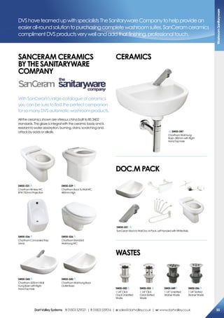 sW00-029
CharthamBackToWallWC,
480mmHigh
DVShaveteamedupwithspecialistsTheSanitarywareCompanytohelpprovidean
easierall-roundsolutiontopurchasingcompletewashroomsuites.SanCeramceramics
complimentDVSproductsverywellandaddthatfinishing,professionaltouch.
saNceram ceramics
BY The saNiTarYWare
comPaNY
With SanCeram’s large catalogue of ceramics
you can be sure to find the perfect companion
for so many DVS automatic washroom products.
All the ceramics shown are vitreous china built to BS 3402
standards. The glaze is integral with the ceramic body and is
resistant to water absorption, burning, stains, scratching and
attack by acids or alkalis.
Doc.m PacK
WasTes
ceramics
sW00-050
11/4”Click
ClackUnslotted
Waste
sW00-049
11/4”Unslotted
StrainerWaste
sW00-055
11/4”Click
ClackSlotted
Waste
sW00-056
11/4”Slotted
StrainerWaste
sW00-051
SanCeramBacktoWallDocMPack,LeftHandedwithWhiteRails.
sW00-036
CharthamConcealedTrap
Urinal
sW00-026
CharthamStandard
WallHungWC
sW00-047
CharthamWallHung
Basin,380mmwithRight
HandTapHole
sW00-045
Chartham500mmWall
HungBasinwithRight
HandTapHole
sW00-042
CharthamWallHungBack
OutletBasin
sW00-031
CharthamRimlessWC
BTW750mmProjection
Washroomsanitaryware
55DartValleysystems t:01803529021 | f:01803559016 | e:sales@dartvalley.co.uk | w:www.dartvalley.co.uk
 