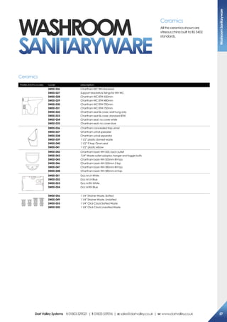 Profile (Not to scale) Code Description
SW00-026
SW00-027
SW00-028
SW00-029
SW00-030
SW00-031
SW00-032
SW00-033
SW00-034
SW00-035
Chartham WC WH standard
Support brackets  fixings for WH WC
Chartham WC BTW 450mm
Chartham WC BTW 480mm
Chartham WC BTW 700mm
Chartham WC BTW 750mm
Chartham seat  cover, wall hung only
Chartham seat  cover, standard BTW
Chartham seat, no cover white
Chartham seat, no cover blue
SW00-036
SW00-037
SW00-038
SW00-039
SW00-040
SW00-041
Chartham concealed trap urinal
Chartham urinal spreader
Chartham urinal separator
1 1/2” plastic domed waste
1 1/2” P trap 75mm seal
1 1/2” plastic elbow
SW00-042
SW00-043
SW00-045
SW00-046
SW00-047
SW00-048
Chartham basin WH 500, back outlet
11/4” Waste outlet adaptor, hanger and toggie bolts
Chartham basin WH 500mm RH tap
Chartham basin WH 500mm 2 tap
Chartham basin WH 380mm RH tap
Chartham basin WH 380mm LH tap
SW00-051
SW00-052
SW00-053
SW00-054
Doc M LH White
Doc M LH Blue
Doc M RH White
Doc M RH Blue
SW00-056
SW00-049
SW00-055
SW00-050
1 1/4” Strainer Waste, Slotted
1 1/4” Strainer Waste, Unslotted
1 1/4” Click Clack Slotted Waste
1 1/4” Click Clack Unslotted Waste
Ceramics
Ceramics
All the ceramics shown are
vitreous china built to BS 3402
standards.
washroom
SANITARYWARE
WashroomSanitaryware
57DartValleySystems t:01803529021 | f:01803559016 | e:sales@dartvalley.co.uk | w:www.dartvalley.co.uk
 