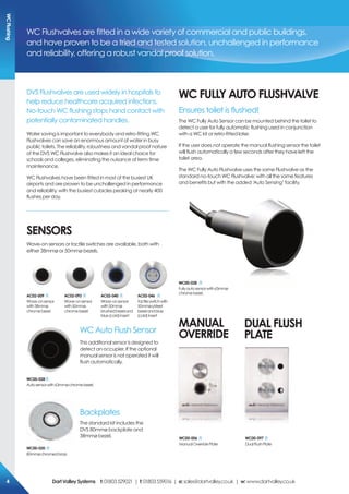 DVS Flushvalves are used widely in hospitals to
help reduce healthcare acquired infections.
No-touch WC flushing stops hand contact with
potentially contaminated handles.
Water saving is important to everybody and retro-fitting WC
Flushvalves can save an enormous amount of water in busy
public toilets. The reliability, robustness and vandal proof nature
of the DVS WC Flushvalve also makes it an ideal choice for
schools and colleges, eliminating the nuisance of term time
maintenance.
WC Flushvalves have been fitted in most of the busiest UK
airports and are proven to be unchallenged in performance
and reliability, with the busiest cubicles peaking at nearly 400
flushes per day.
Wc FULLY AUTo FLUsHVALVe
Ensures toilet is flushed!
The WC Fully Auto Sensor can be mounted behind the toilet to
detect a user for fully automatic flushing used in conjunction
with a WC kit or retro-fitted later.
If the user does not operate the manual flushing sensor the toilet
will flush automatically a few seconds after they have left the
toilet area.
The WC Fully Auto Flushvalve uses the same Flushvalve as the
standard no-touch WC Flushvalve; with all the same features
and benefits but with the added ‘Auto Sensing’ facility.
MANUAL
oVerriDe
DUAL FLUsH
pLATe
WC Flushvalves are fitted in a wide variety of commercial and public buildings,
and have proven to be a tried and tested solution, unchallenged in performance
and reliability, offering a robust vandal proof solution.
Wc00-028
Fullyautosensorwith63mmø
chromebezel.
seNsors
Wave-on sensors or tactile switches are available, both with
either 38mmø or 50mmø bezels.
WC Auto Flush Sensor
This additional sensor is designed to
detect an occupier. If the optional
manual sensor is not operated it will
flush automatically.
Backplates
The standard kit includes the
DVS 80mmø backplate and
38mmø bezel.
Wc00-028
Autosensorwith63mmøchromebezel.
Ac02-009
Wave-onsensor
with38mmø
chromebezel
Ac02-040
Wave-onsensor
with50mmø
brushedbezeland
blue(cold)insert
Ac02-093
Wave-onsensor
with50mmø
chromebezel
Ac02-046
Tactileswitchwith
50mmøs/steel
bezelandblue
(cold)insert
Wc00-020
80mmøchromedbrass
Wc00-006
ManualOverridePlate
Wc00-097
DualFlushPlate
WcFlushing
DartValleysystems t:01803529021 | f:01803559016 | e:sales@dartvalley.co.uk | w:www.dartvalley.co.uk4
 