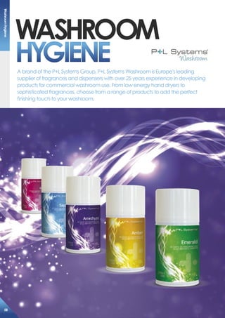 Washroom
hYGieNeA brand of the P+L Systems Group, P+L Systems Washroom is Europe’s leading
supplier of fragrances and dispensers with over 25 years experience in developing
products for commercial washroom use. From low energy hand dryers to
sophisticated fragrances, choose from a range of products to add the perfect
finishing touch to your washroom.
Washroomhygiene
58
 