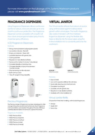 For more information on the full range of P+L Systems Washroom products
please visit www.pandlwashroom.com
FraGraNce DisPeNsers
Using Fragrance Dispensers allows continuous
control of odours, and can provide up to one
months continuous protection. The Fragrance
Dispenser comes complete with a built in 24
hour clock and programmable spray time to
maximise spray efficiency.
LCD Fragrance Dispensers
Features:
X Strong chemical resistant polypropylene plastic
X Low battery indicator - Red LED
X Empty can indicator - Green LED
X Lockable dispenser with generic key
X 5 year guarantee
X Requires 2 x C size alkaline batteries
X Factory set for metred 15 minute, 7 day release
X Complete flexibility of start/stop time
X Complete flexibility of spray time between
1 and 60 minutes
X Days remaining can life indication
X Built in 24 hour clock
X ‘Day off’ programming capability
Precious Fragrances
The Precious range of fragrances has been developed to offer
a range of luxurious environment enhancers. Each fragrance
is rich and distinct, and evolves throughout the day offering a
carefully selected blend of aromas to capture the senses.
Fragrances Available:
X W501 Precious Ruby
X W502 Precious Sapphire
X W501 Precious Amethyst
X W502 Precious Amber
X W502 Precious Emerald
VirTUaL JaNiTor
The Virtual Janitor attacks foul odours at source
using antimicrobial agents to kill bacterial
growth within urinal pipes. The built in fragrance
also works in tandem with the metered
fragrance dispenser, using the flexible drip
tube or directly into the down pipe using the
in-line installation kit, to constantly perfume the
washroom.
Features:
X Easy to install
X Low cost to operate, refills last 30 or 60 days
X Saves daily cleaning and chemical costs
X Complete mounting kit
X Lockable unit with generic key
X Requires 2 x C size alkaline batteries
X Available with in-line installation kit
Virtual Janitor Refills
Choose from three fresh smelling, antimicrobial fragrances:
X Mango
X Apple Mint
X French Kiss
ac00-019
ChromeVirtualJanitor
ac00-020
WhiteVirtualJanitor
ac00-045
Chrome
ac00-011
White
Washroomhygiene
59DartValleysystems t:01803529021 | f:01803559016 | e:sales@dartvalley.co.uk | w:www.dartvalley.co.uk
 