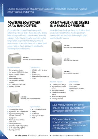 ac00-003
Handdryer2100w,brushedstainlesssteel
ac00-004
Handdryer2100w,whitemetal
ac00-005
Handdryer2100w,whiteplastic
Features include:
X Contemporary design
X High speed 18,000 RPM motor
X Ergonomic blue lighting
hands to optimum
drying zone
X Robust, brushed stainless
steel cover
X Security lock screws
X Discreetorsimplewiringoptions
X 12 - 15 second drying time
X 5 year guarantee
Specification:
X AC 220-240v / 50-60Hz
X 5.8 kg
X 18,000 rpm
X 1600w power draw
X 78db
ac00-002
Handdryer1600w,brushedstainlesssteel
ac00-001
Handdryer1000w,brushedstainlesssteel
Features include:
X Contemporary design
X High speed 29,000 RPM motor
X Robust, brushed stainless
steel cover
X Security lock screws
X Discreet or simple wiring
options
X 14 - 17 second drying time
X 3 year guarantee
Specification:
X AC 220 - 240v / 50-60Hz
X 3.8 kg
X 29,000 r.p.m
X Reduced1000wpowerdraw
X 75 db
Choose from a range of automatic washroom products to encourage hygienic
hand washing and drying.
PoWerFUL LoW PoWer
DraW haND DrYers
Combining high speed hand drying with
efficient low power draw, these powerful dryers
offer energy-conscious users an ideal ‘eco-dry’
solution. Perfect for high traffic washrooms, this
range offers a speedy hand drying time, as
well as a robust yet stylish brushed stainless steel
cover, making them a stunning addition to
contemporary washrooms.
DVS powerful automatic
hand dryers boast a very high
specification and come in a variety
of finishes/materials.
Save money with the low power
draw of the ‘eco-dry’ range, with
payback of less than 35 months
GreaT VaLUe haND DrYers
iN a raNGe oF FiNishes
Available in white plastic, brushed stainless steel
and white metal finishes, this range of high
quality, reliable automatic hand dryers offers
great value for money.
Specification:
X AC 230v / 50Hz
X 5,000 rpm
X Effective 2100w draw
X 75db
Features include:
X Contemporary design
X High speed 5,000 RPM
motor
X Security lock screws
X Discreetorsimplewiring
options
X 30 second drying time
X 2 year guarantee
Washroomhygiene
60 DartValleysystems t:01803529021 | f:01803559016 | e:sales@dartvalley.co.uk | w:www.dartvalley.co.uk
 