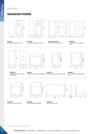 Please note: Illustrations not to scale
Dimensions
229
8982
229
8982
217
95
120
265
120133
AC00-011
LCDFragrancedispenser-White
AC00-045
LCDFragrancedispenser-Chrome
AC00-020/ AC00-019
VirtualJanitor-White/Chrome
AC00-037
Automaticliquidsoapdispenser
-White
262
105 108
174(149Deep)
256
294(184Deep)
231
273(207Deep)
252
AC00-030
Automaticliquidsoapdispenser
-StainlessSteel
AC00-001
Handdryer1000w,brushedstainlesssteel
AC00-002
Handdryer1600w,brushedstainlesssteel
AC00-003
Handdryer2100w,brushedstainless
steel
273(207Deep)
252
273(207Deep)
252
510
102872 513
AC00-004
Handdryer2100w,whitemetal
AC00-005
Handdryer2100w,whiteplastic
AC00-041
Changingstation-white
WASHROOM HYGIENE
WashroomHygiene
6262 DartValleySystems t:01803529021 | f:01803559016 | e:sales@dartvalley.co.uk | w:www.dartvalley.co.uk
 