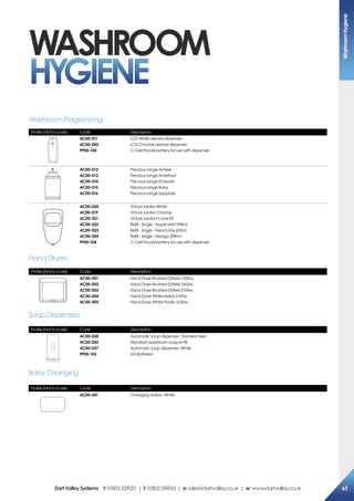Profile (Not to scale) Code Description
AC00-011
AC00-045
PP00-104
LCD White aerosol dispenser
LCD Chrome aerosol dispenser
C-Cell Procell battery for use with dispenser
AC00-012
AC00-013
AC00-014
AC00-015
AC00-016
Precious range Amber
Precious range Amethyst
Precious range Emerald
Precious range Ruby
Precious range Sapphire
AC00-020
AC00-019
AC00-021
AC00-022
AC00-023
AC00-024
PP00-104
Virtual Janitor White
Virtual Janitor Chrome
Virtual Janitor In-Line Kit
Refill - Single - Apple Mint 298ml
Refill - Single - French Kiss 292ml
Refill - Single - Mango 298ml
C-Cell Procell battery for use with dispenser
Washroom Fragrancing
WASHROOM
Hygiene
Hand Dryers
Soap Dispensers
Baby Changing
Profile (Not to scale) Code Description
AC00-001
AC00-002
AC00-003
AC00-004
AC00-005
Hand Dryer Brushed S/Steel 1000w
Hand Dryer Brushed S/Steel 1600w
Hand Dryer Brushed S/Steel 2100w
Hand Dryer White Metal 2100w
Hand Dryer White Plastic 2100w
Profile (Not to scale) Code Description
AC00-030
AC00-032
AC00-037
PP00-105
Automatic soap dispenser - Stainless steel
Standard washroom soap re-fill
Automatic soap dispenser -White
AA Batteries
Profile (Not to scale) Code Description
AC00-041 Changing station, White
WashroomHygiene
63DartValleySystems t:01803529021 | f:01803559016 | e:sales@dartvalley.co.uk | w:www.dartvalley.co.uk
 