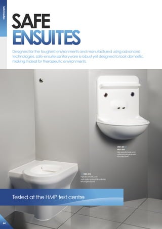 saFe
eNsUiTes
Tested at the HMP test centre
Designed for the toughest environments and manufactured using advanced
technologies, safe-ensuite sanitaryware is robust yet designed to look domestic,
making it ideal for therapeutic environments.
Vr01-001
Vr01-004
Highsecuritybasinand
optionalbackplatewith
mouldedshelf
Vr01-013
HighsecurityWCpan
(withoptionalsideinfillavailable
leftorrightofpan)
safeensuites
64
 