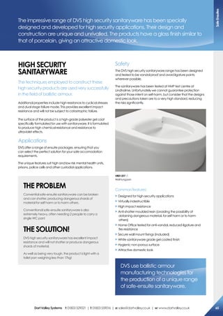 The impressive range of DVS high security sanitaryware has been specially
designed and developed for high security applications. Their design and
construction are unique and unrivalled. The products have a gloss finish similar to
that of porcelain, giving an attractive domestic look.
hiGh secUriTY
saNiTarYWare
The techniques employed to construct these
high security products are used very successfully
in the field of ballistic armour.
Additional properties include high resistance to cyclical stresses
and dual stage failure mode. This provides excellent impact
resistance and will not be subject to catastrophic failure.
The surface of the product is a high-grade polyester gel coat
specifically formulated for use with sanitaryware. It is formulated
to produce high chemical resistance and resistance to
ultraviolet effects.
Applications
DVS offer a range of ensuite packages, ensuring that you
can select the perfect solution for your safe accomodation
requirements.
The unique features suit high and low risk mental health units,
prisons, police cells and other custodial applications.
The ProBLem
Convential safe-ensuite sanitaryware can be broken
and can shatter, producing dangerous shards of
material for self harm or to harm others.
Conventional safe-ensuite sanitaryware is also
extremely heavy, often needing 2 people to carry a
single WC pan!
The soLUTioN!
DVS high security sanitaryware has excellent impact
resistance and will not shatter or produce dangerous
shards of material.
As well as being very tough, the product is light with a
toilet pan weighing less than 17kg!
Safety
The DVS high security sanitaryware range has been designed
and tested to be vandal proof and avoid ligature points
wherever possible.
The sanitaryware has been tested at HMP test centre at
Lindholme. Unfortunately we cannot guarantee protection
against those intent on self-harm, but consider that the designs
and precautions taken are to a very high standard, reducing
the risks significantly.
Common features:
X Designed for high-security applications
X Virtually indestructible
X High impact resistance
X Anti-shatter moulded resin (avoiding the possibility of
obtaining dangerous material, for self harm or to harm
others)
X Home Office tested for anti-vandal, reduced-ligature and
fire resistance
X Secure wall mount fixings (included)
X White sanitaryware grade gel coated finish
X Hygienic non-porous surface
X Attractive domestic look
DVS use ballistic armour
manufacturing technologies for
the production of a unique range
of safe-ensuite sanitaryware.
Vr01-017
Wallhungpan
safeensuites
65DartValleysystems t:01803529021 | f:01803559016 | e:sales@dartvalley.co.uk | w:www.dartvalley.co.uk
 