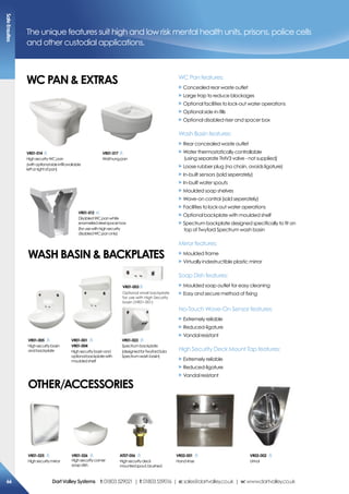 Vr01-017
Wallhungpan
The unique features suit high and low risk mental health units, prisons, police cells
and other custodial applications.
Wc PaN  exTras WC Pan features:
X Concealed rear waste outlet
X Large trap to reduce blockages
X Optional facilities to lock-out water operations
X Optional side in-fills
X Optional disabled riser and spacer box
Wash Basin features:
X Rear concealed waste outlet
X Water thermostatically controllable
(using separate TMV3 valve - not supplied)
X Loose rubber plug (no chain, avoids ligature)
X In-built sensors (sold seperately)
X In-built water spouts
X Moulded soap shelves
X Wave-on control (sold seperately)
X Facilities to lock-out water operations
X Optional backplate with moulded shelf
X Spectrum backplate designed specifically to fit on
top of Twyford Spectrum wash basin
Mirror features:
X Moulded frame
X Virtually indestructible plastic mirror
Soap Dish features:
X Moulded soap outlet for easy cleaning
X Easy and secure method of fixing
No-Touch Wave-On Sensor features:
X Extremely reliable
X Reduced-ligature
X Vandal resistant
High Security Deck Mount Tap features:
X Extremely reliable
X Reduced-ligature
X Vandal resistant
Vr01-014
HighsecurityWCpan
(withoptionalsideinfillavailable
leftorrightofpan)
Vr01-012
DisabledWCpanwhite
enamelledsteelspacerbox
(forusewithhighsecurity
disabledWCpanonly)
Vr01-001
Vr01-004
Highsecuritybasinand
optionalbackplatewith
mouldedshelf
Vr01-023
Spectrumbackplate
(designedforTwyfordSola
Spectrumwashbasin)
Vr01-003
Optionalsmallbackplate
Vr01-026
Highsecuritycorner
soapdish
Vr01-025
Highsecuritymirror
Vr01-005
Highsecuritybasin
andbackplate
Wash BasiN  BacKPLaTes
oTher/accessories
aT07-056
Highsecuritydeck
mountedspout,brushed
Vr02-001
Handrinse
Vr02-002
Urinal
safeensuites
66 DartValleysystems t:01803529021 | f:01803559016 | e:sales@dartvalley.co.uk | w:www.dartvalley.co.uk
Vr01-017
Wallhungpan
The unique features suit high and low risk mental health units, prisons, police cells
and other custodial applications.
Wc PaN  exTras WC Pan features:
X Concealed rear waste outlet
X Large trap to reduce blockages
X Optional facilities to lock-out water operations
X Optional side in-fills
X Optional disabled riser and spacer box
Wash Basin features:
X Rear concealed waste outlet
X Water thermostatically controllable
(using separate TMV3 valve - not supplied)
X Loose rubber plug (no chain, avoids ligature)
X In-built sensors (sold seperately)
X In-built water spouts
X Moulded soap shelves
X Wave-on control (sold seperately)
X Facilities to lock-out water operations
X Optional backplate with moulded shelf
X Spectrum backplate designed specifically to fit on
top of Twyford Spectrum wash basin
Mirror features:
X Moulded frame
X Virtually indestructible plastic mirror
Soap Dish features:
X Moulded soap outlet for easy cleaning
X Easy and secure method of fixing
No-Touch Wave-On Sensor features:
X Extremely reliable
X Reduced-ligature
X Vandal resistant
High Security Deck Mount Tap features:
X Extremely reliable
X Reduced-ligature
X Vandal resistant
Vr01-014
HighsecurityWCpan
(withoptionalsideinfillavailable
leftorrightofpan)
Vr01-012
DisabledWCpanwhite
enamelledsteelspacerbox
(forusewithhighsecurity
disabledWCpanonly)
Vr01-001
Vr01-004
Highsecuritybasinand
optionalbackplatewith
mouldedshelf
Vr01-023
Spectrumbackplate
(designedforTwyfordSola
Spectrumwashbasin)
Vr01-003
Optionalsmallbackplate
Vr01-026
Highsecuritycorner
soapdish
Vr01-025
Highsecuritymirror
Vr01-005
Highsecuritybasin
andbackplate
Wash BasiN  BacKPLaTes
oTher/accessories
aT07-056
Highsecuritydeck
mountedspout,brushed
Vr02-001
Handrinse
Vr02-002
Urinal
safeensuites
66 DartValleysystems t:01803529021 | f:01803559016 | e:sales@dartvalley.co.uk | w:www.dartvalley.co.uk
Optional small backplate
for use with High Security
basin (VR01-001)
 