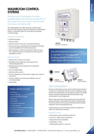 Washroom coNTroL
sYsTems
The Washroom Control System has been
specially designed to meet the requirements of
the modern day safe-ensuite in mental health
units, prisons and police cells.
Dart Valley Systems also offer individual controls for taps,
showers or WC flushing, however the Washroom Control System
offers an outstanding value for money all encompassing
control package.
Capable of managing:
X DVS WC Flushvalve
X Shower control
X Call-out button for manual or computer interfacing
X Hot and cold tap control (ideal for controlling the DVS high
security backplate with in-built water spouts)
X All of the above controls have the built in option of ‘Lock-
Out’, to limit the amount of operations in each period of
adjustable run times
Features include:
X Multi-function unit from one control
X Variable functions allowing custom setups to suit
individual requirements
X Optional reset or lock-out feature from a keyswitch
controlled pad
X Lock-outs (selectable)
X Optional call-out button
X Can be integrated to monitor water usage and number of
times used
X Covers a variety of uses (reduces installation and unit
cost dramatically)
X Purge facility
Major clients include:
X Interserve
X Laing O’Rourke
X Crown House Technologies
X WH Foster
X Bushboard
X St Andrews Healthcare
X Off Site Solutions
X Cumbria Partnership NHS Foundation
X Venesta Washrooms
X Care Principles Ltd
The DVS Washroom Control System
is capable of managing WC
flushing, shower control, and a
wash basin with two tap spouts.
Tap Control System
The tap control system can be used to control mixed water for 1
or 2 taps, or to control both hot and cold on a single tap using 2
sensors. The control system can be used with wave-on or tactile
sensors. The tap control system also features built-in purge
control option to avoid stagnation.
When a user waves their hand past the sensor (or pushes the
tactile switch) the control system activates the solenoid valve.
The valve will then run for a pre-set time before automatically
closing the valve and stopping the tap.
Various settings can be customised quickly and easily from
within the control box if necessary.
Features include:
X Saves water, switches off after pre-set time
X No-touch - Helps avoid cross infection
X High performance  reliability
X Adjustable run-time
X Settings allow option to ‘wave-off’
aT07-001
TapControlSystem
ac02-041
Anti-VandalSensors
ac02-040
Vr07-002
WashroomControlSystem
safeensuites
67DartValleysystems t:01803529021 | f:01803559016 | e:sales@dartvalley.co.uk | w:www.dartvalley.co.uk
 