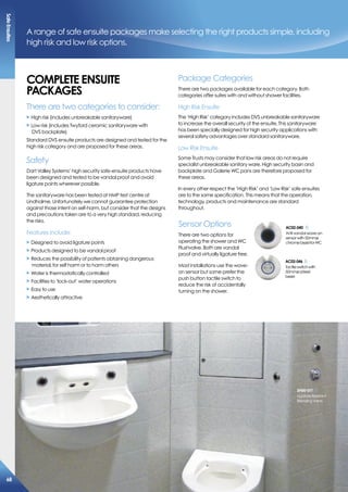 A range of safe ensuite packages make selecting the right products simple, including
high risk and low risk options.
comPLeTe eNsUiTe
PacKaGes
There are two categories to consider:
X High risk (includes unbreakable sanitaryware)
X Low risk (includes Twyford ceramic sanitaryware with
DVS backplate)
Standard DVS ensuite products are designed and tested for the
high risk category and are proposed for these areas.
Safety
Dart Valley Systems’ high security safe-ensuite products have
been designed and tested to be vandal proof and avoid
ligature points wherever possible.
The sanitaryware has been tested at HMP test centre at
Lindholme. Unfortunately we cannot guarantee protection
against those intent on self-harm, but consider that the designs
and precautions taken are to a very high standard, reducing
the risks.
Features include:
X Designed to avoid ligature points
X Products designed to be vandal proof
X Reduces the possibility of patients obtaining dangerous
material, for self harm or to harm others
X Water is thermostatically controlled
X Facilities to ‘lock-out’ water operations
X Easy to use
X Aesthetically attractive
Package Categories
There are two packages available for each category. Both
categories offer suites with and without shower facilities.
High Risk Ensuite
The ‘High Risk’ category includes DVS unbreakable sanitaryware
to increase the overall security of the ensuite. This sanitaryware
has been specially designed for high security applications with
several safety advantages over standard sanitaryware.
Low Risk Ensuite
Some Trusts may consider that low risk areas do not require
specialist unbreakable sanitary ware. High security basin and
backplate and Galerie WC pans are therefore proposed for
these areas.
In every other respect the ‘High Risk’ and ‘Low Risk’ safe ensuites
are to the same specification. This means that the operation,
technology, products and maintenance are standard
throughout.
Sensor Options
There are two options for
operating the shower and WC
Flushvalve. Both are vandal
proof and virtually ligature free.
Most installations use the wave-
on sensor but some prefer the
push button tactile switch to
reduce the risk of accidentally
turning on the shower.
ac02-040
Anti-vandalwave-on
sensorwith50mmø
chromebezelforWC
ac02-046
Tactileswitchwith
50mmøs/steel
bezel
sh00-011
LigatureResistant
BlendingValve
safeensuites
68
 