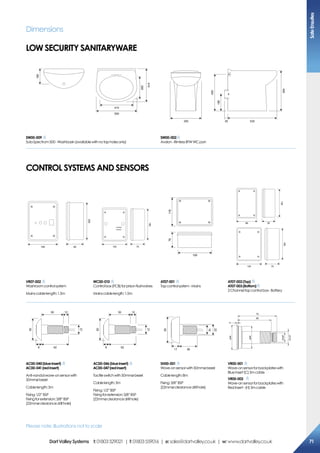 500
410
285
410
180
355 53535
420
190
450
SW00-009
SolaSpectrum500-Washbasin(availablewithnotapholesonly)
SW00-002
Avalon-RimlessBTWWC pan
Dimensions
Low security sanitaryware
Control systems and sensors
160 82
200
120
CHARGE
POWER
75
185
159
11876
120 75
185
128
5588
VR07-002
Washroomcontrolsystem
Mainscablelength:1.5m
WC00-010
Controlbox(PCB)forprisonflushvalves
Mainscablelength:1.5m
AT07-001
Tapcontrolsystem-Mains
AT07-002(Top)
AT07-003(Bottom)
2Channeltapcontrolbox-Battery
62
50 12
8
21
50
62
50 12
8
21
50
3617
22
16
50
ø44
ø44
G3/8”
G1/2”
2
70
60
AC00-040(blueinsert)
AC00-041(redinsert)
Anti-vandalwave-onsensorwith
50mmø bezel
Cablelength:3m
Fixing:1/2”BSP
Fixingforextension:3/8”BSP
(22mmøclearancedrillhole)
AC00-046(blueinsert)
AC00-047(redinsert)
Tactileswitchwith50mmø bezel
Cablelength:3m
Fixing:1/2”BSP
Fixingforextension:3/8”BSP
(22mmøclearancedrillhole)
SH00-001
Wave-onsensorwith50mmø bezel
Cablelength:8m
Fixing:3/8”BSP
(22mmøclearancedrillhole)
VR00-001
Wave-onsensorforbackplateswith
Blueinsert(C)3mcable
VR00-002
Wave-onsensorforbackplateswith
Redinsert-(H)3mcable
Please note: Illustrations not to scale
SafeEnsuites
71DartValleySystems t:01803529021 | f:01803559016 | e:sales@dartvalley.co.uk | w:www.dartvalley.co.uk
 