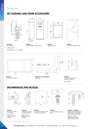 Please note: Illustrations not to scale
Dimensions
67.5
ø75
CUTTOSUITCISTERN
178.2
513
156 208
92 OUTLET
290
20
390
240
340
150150
150
150150
150
WC01-023
WC Flushvalve
Cablelength:3m
Fixing:Standard11/2”(2”available)
WC02-004
Concealedplasticcistern-Vertical
VR01-025
Highsecuritymirror
VR01-026
Cornerhighsecuritysoapdish
60
25
40
87
40
38
80
60
40
25
29
50 100
100
22
6822
70
1/2” BSP
6414
40
25
35
12
21
17
SH07-040
30°HighsecurityWM
showerhead
Fixing:1/2”BSP
(22mmøclearance
drillhole)
SH07-042
Ceilingmountedhigh
securityshowerhead
Fixing:1/2”BSP
(22mmøclearance
drillhole)
SH07-052
Fixingplateforceilingmounted
highsecurityshowerhead
AT07-056
Highsecuritydeckmounted
spout
AT07-055andAT07-054
Highsecuritystainlesssteeltap
nossles.Basinmounted(left)or
stainlesssteelmounted(right)
D629Fixing:1/2”BSP
D629/SSFixing:3/8”BSP
ExtensionFixing:1/2”BSP
495
330
150 A = 430
B = 500
A = 430
B = 340
WC02-031 - 1 1/2” to 1 1/2” (A)
WC02-032 - 2” to 1 1/2” (B)
85
85
OFF
WATER
WC02-001
Concealedplasticcistern
WC02-031(A) / WC02-032(B)
Flushpipes
AC04-016
Watercontrolkeyswitchfor
washroomcontrolbox
Fixing:Screwfix
WC FLUSHING AND OTHER ACCESSORIES
SHOWERHEADS and nossles
SafeEnsuites
7272 DartValleySystems t:01803529021 | f:01803559016 | e:sales@dartvalley.co.uk | w:www.dartvalley.co.uk
 