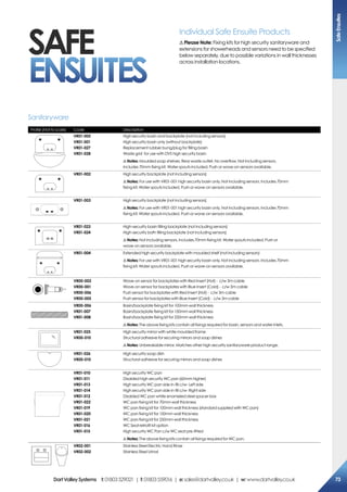 Individual Safe Ensuite Products
! Please Note: Fixing kits for high security sanitaryware and
extensions for showerheads and sensors need to be specified
below separately, due to possible variations in wall thicknesses
across installation locations.
SAFE
ENSUITES
Profile (Not to scale) Code Description
VR01-005
VR01-001
VR01-027
VR01-028
High security basin and backplate (not including sensors)
High security basin only (without backplate)
Replacement rubber bung/plug for filling basin
Waste grid for use with DVS high security basin
!Notes: Moulded soap shelves. Rear waste outlet. No overflow. Not including sensors.
Includes 70mm fixing kit. Water spouts included. Push or wave-on sensors available.
VR01-002 High security backplate (not including sensors)
!Notes: For use with VR01-001 high security basin only. Not including sensors. Includes 70mm
fixing kit. Water spouts included. Push or wave-on sensors available.
VR01-003 High security backplate (not including sensors)
!Notes: For use with VR01-001 high security basin only. Not including sensors. Includes 70mm
fixing kit. Water spouts included. Push or wave-on sensors available.
VR01-023
VR01-024
High-security basin filling backplate (not including sensors)
High-security bath filling backplate (not including sensors)
!Notes: Not including sensors. Includes 70mm fixing kit. Water spouts included. Push or
wave-on sensors available.
VR01-004 Extended high security backplate with moulded shelf (not including sensors)
!Notes: For use with VR01-001 high security basin only. Not including sensors. Includes 70mm
fixing kit. Water spouts included. Push or wave-on sensors available.
VR00-002
VR00-001
VR00-006
VR00-005
Wave-on sensor for backplates with Red Insert (Hot) - c/w 3m cable
Wave-on sensor for backplates with Blue Insert (Cold) - c/w 3m cable
Push sensor for backplates with Red Insert (Hot) - c/w 3m cable
Push sensor for backplates with Blue Insert (Cold) - c/w 3m cable
VR00-006
VR01-007
VR01-008
Basin/backplate fixing kit for 100mm wall thickness
Basin/backplate fixing kit for 150mm wall thickness
Basin/backplate fixing kit for 250mm wall thickness
!Notes: The above fixing kits contain all fixings required for basin, sensors and water inlets.
VR01-025
VR00-010
High security mirror with white moulded frame
Structural adhesive for securing mirrors and soap dishes
!Notes: Unbreakable mirror. Matches other high security sanitaryware product range.
VR01-026
VR00-010
High security soap dish
Structural adhesive for securing mirrors and soap dishes
VR01-010
VR01-011
VR01-013
VR01-014
VR01-012
VR01-022
VR01-019
VR01-020
VR01-021
VR01-016
VR01-015
High security WC pan
Disabled high security WC pan (60mm higher)
High security WC pan side in-fill c/w- Left side
High security WC pan side in-fill c/w- Right side
Disabled WC pan white enameled steel spacer box
WC pan fixing kit for 70mm wall thickness
WC pan fixing kit for 100mm wall thickness (standard supplied with WC pan)
WC pan fixing kit for 150mm wall thickness
WC pan fixing kit for 250mm wall thickness
WC Seat retrofit kit option
High security WC Pan c/w WC seat pre-fitted
!Notes: The above fixing kits contain all fixings required for WC pan.
VR02-001
VR02-002
Stainless Steel Electric Hand Rinse
Stainless Steel Urinal
Sanitaryware
SafeEnsuites
73DartValleySystems t:01803529021 | f:01803559016 | e:sales@dartvalley.co.uk | w:www.dartvalley.co.uk
 